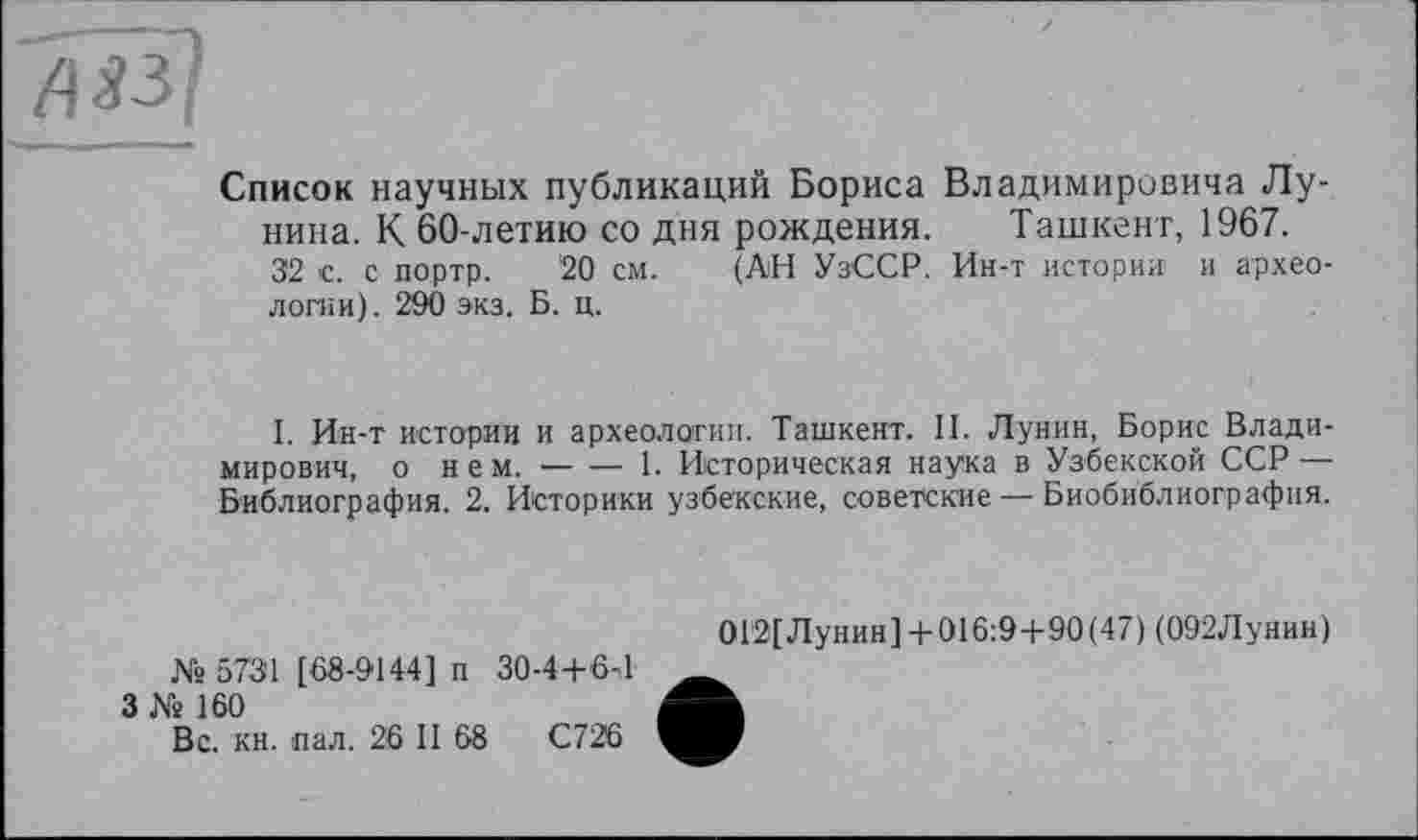 ﻿Список научных публикаций Бориса Владимировича Лунина. К 60-летию со дня рождения. Ташкент, 1967.
32 с. с портр. ‘20 см. (АН УзССР. Ин-т истории и археологии) . 290 экз. Б. ц.
I. Ин-т истории и археологии. Ташкент. II. Лунин, Борис Владимирович, о нем.--------1. Историческая наука в Узбекской ССР —
Библиография. 2. Историки узбекские, советские — Биобиблиография.
№ 573'1 [68-9144] п 30-4+6-1
3 № 160
Вс. кн. пал. 26 II 68	С726
0Г2[Лунин] + 016:9+90(47) (092Лунин)